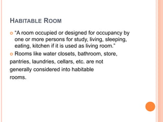 HABITABLE ROOM
 “A room occupied or designed for occupancy by
one or more persons for study, living, sleeping,
eating, kitchen if it is used as living room.”
 Rooms like water closets, bathroom, store,
pantries, laundries, cellars, etc. are not
generally considered into habitable
rooms.
 