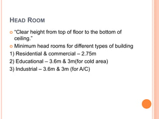 HEAD ROOM
 “Clear height from top of floor to the bottom of
ceiling.”
 Minimum head rooms for different types of building
1) Residential & commercial – 2.75m
2) Educational – 3.6m & 3m(for cold area)
3) Industrial – 3.6m & 3m (for A/C)
 