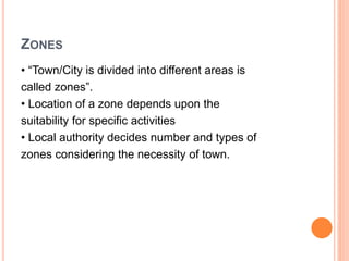 ZONES
• “Town/City is divided into different areas is
called zones”.
• Location of a zone depends upon the
suitability for specific activities
• Local authority decides number and types of
zones considering the necessity of town.
 