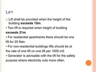 LIFT
 Lift shall be provided when the height of the
building exceeds 15m.
• Two lift is required when height of building
exceeds 21m.
• For residential apartments there should be one
lift for 20 flats
• For non-residential buildings lifts should be at
the rate of one lift on one lift per 1000 m2.
• Generator is advisable with the lift for the safety
purpose where electricity cuts more often.
 