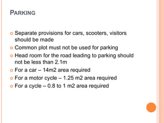 PARKING
 Separate provisions for cars, scooters, visitors
should be made
 Common plot must not be used for parking
 Head room for the road leading to parking should
not be less than 2.1m
 For a car – 14m2 area required
 For a motor cycle – 1.25 m2 area required
 For a cycle – 0.8 to 1 m2 area required
 