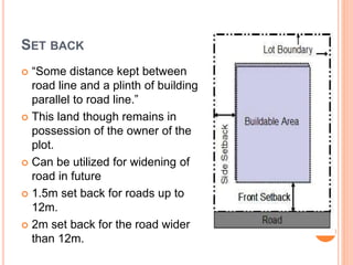 SET BACK
 “Some distance kept between
road line and a plinth of building
parallel to road line.”
 This land though remains in
possession of the owner of the
plot.
 Can be utilized for widening of
road in future
 1.5m set back for roads up to
12m.
 2m set back for the road wider
than 12m.
 