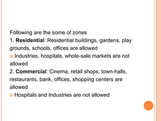 Following are the some of zones
1. Residential: Residential buildings, gardens, play
grounds, schools, offices are allowed
 Industries, hospitals, whole-sale markets are not
allowed
2. Commercial: Cinema, retail shops, town-halls,
restaurants, bank, offices, shopping centers are
allowed
 Hospitals and Industries are not allowed
 