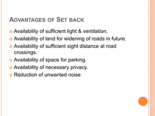 ADVANTAGES OF SET BACK
 Availability of sufficient light & ventilation.
 Availability of land for widening of roads in future.
 Availability of sufficient sight distance at road
crossings.
 Availability of space for parking.
 Availability of necessary privacy.
 Reduction of unwanted noise
 
