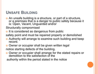 UNSAFE BUILDING
 An unsafe building is a structure, or part of a structure,
or a premises that is a danger to public safety because it
is: Open, Vacant, Unguarded and/or
Structurally compromised
 It is considered as dangerous from public
safety point and must be repaired properly or demolished
 Authority will arrange to examine such building and keep
record.
 Owner or occupier shall be given written legal
notice starting defects of the building.
 Owner or occupier shall arrange for the stated repairs or
demolition to the satisfaction of the
authority within the period stated in the notice
 