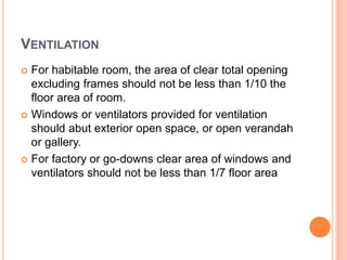 VENTILATION
 For habitable room, the area of clear total opening
excluding frames should not be less than 1/10 the
floor area of room.
 Windows or ventilators provided for ventilation
should abut exterior open space, or open verandah
or gallery.
 For factory or go-downs clear area of windows and
ventilators should not be less than 1/7 floor area
 