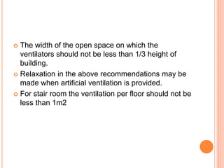  The width of the open space on which the
ventilators should not be less than 1/3 height of
building.
 Relaxation in the above recommendations may be
made when artificial ventilation is provided.
 For stair room the ventilation per floor should not be
less than 1m2
 