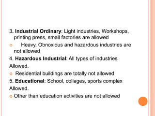 3. Industrial Ordinary: Light industries, Workshops,
printing press, small factories are allowed
 Heavy, Obnoxious and hazardous industries are
not allowed
4. Hazardous Industrial: All types of industries
Allowed.
 Residential buildings are totally not allowed
5. Educational: School, collages, sports complex
Allowed.
 Other than education activities are not allowed
 