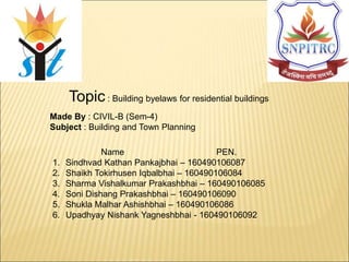 Topic : Building byelaws for residential buildings
Made By : CIVIL-B (Sem-4)
Subject : Building and Town Planning
Name PEN.
1. Sindhvad Kathan Pankajbhai – 160490106087
2. Shaikh Tokirhusen Iqbalbhai – 160490106084
3. Sharma Vishalkumar Prakashbhai – 160490106085
4. Soni Dishang Prakashbhai – 160490106090
5. Shukla Malhar Ashishbhai – 160490106086
6. Upadhyay Nishank Yagneshbhai - 160490106092
 