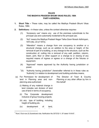 M.P.Bhumi Vikas Niyam, 1984
1
RULES
THE MADHYA PRADESH BHUMI VIKAS RULES, 1984
PART-I-GENERAL
1. Short Title – These rules, may be called the Madhya Pradesh Bhumi Vikas
Rules, 1984.
2. Definitions – In these rules, unless the context otherwise requires-
(1) “Accessory use” means any use of the premises subordinate to the
principal use and customarily incidental to the principal use;
(2) “Act” means the Madhya Pradesh Nagar Tatha Gram Nivesh Adhiniyam,
1973 (No. 23 of 1973);
(3) “Alteration” means a change from one occupancy to another or a
structural change, such as an addition to the area or height, of the
removal of part of a building, or any change to the structure, such as the
construction of, cutting into a removal of any wall, partition, column,
beam, joint, floor or other support or a change to or closing of any
required means of ingress or egress or a change of the fixtures or
equipment;
(4) “Approved” means approved by the Authority having jurisdiction or
power;
1
(5) “Authority having jurisdiction” (hereinafter referred to in these rules as
“Authority”) in relation to development and building activities means,
(a) For Permission for development of
land in Planning area and non-
planning area authorized
The Director of Town & Country
Planning or any other officer by him in
this behalf
(i) Making of any material change in
land includes sub division of land
use of land in terms of occupancy.
(ii) The Corporate development
inclusive of group housing projects.
(iii) any type of building, including
height of building etc.
(iv) development of land,
t ti / lt ti d liti
1
Rule 2 Sub-rule (5) Substituted vide, Notification No.3073/32-1/, 87 dated 10-8-87 .
 
