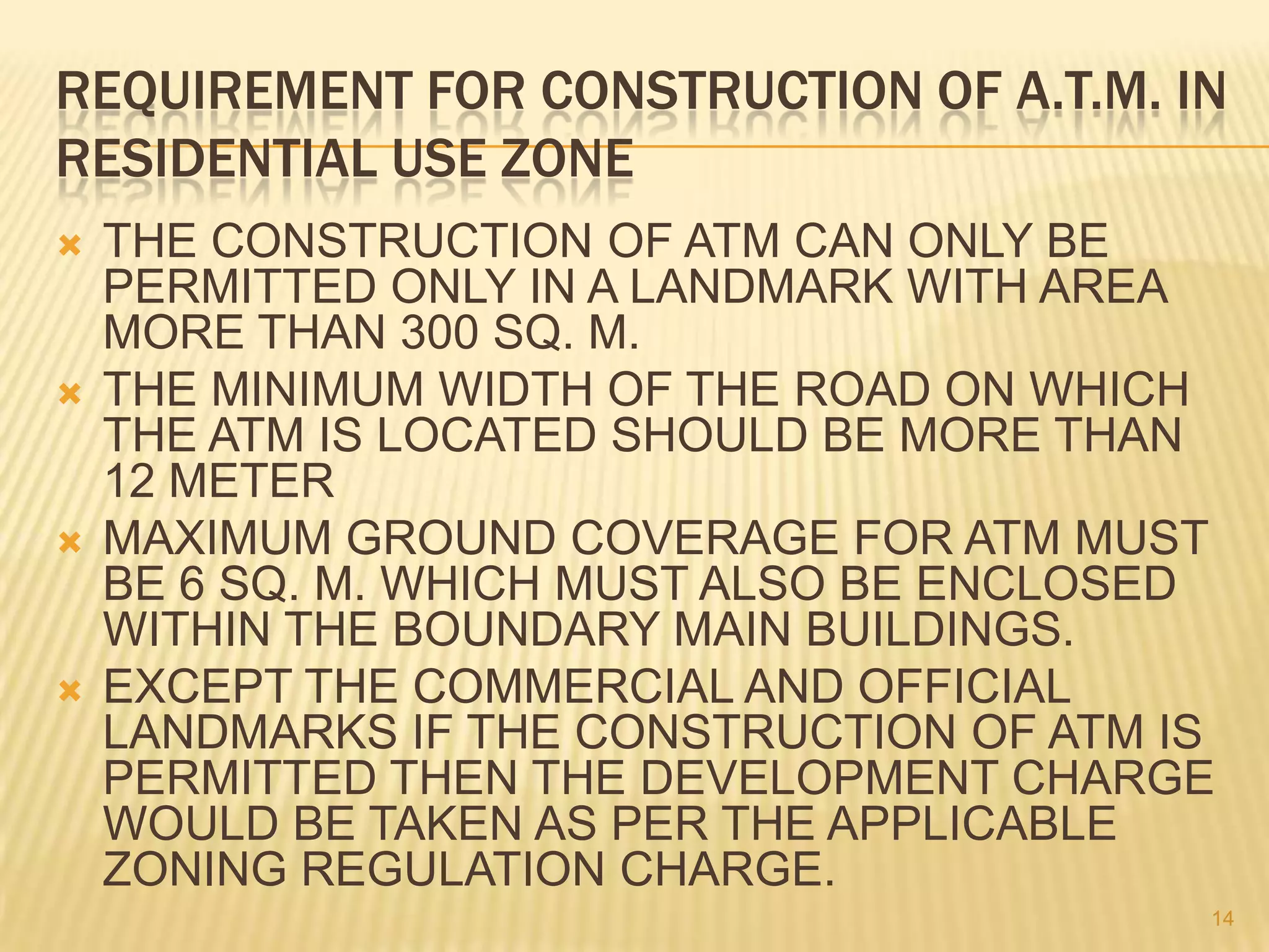 REQUIREMENT FOR CONSTRUCTION OF A.T.M. IN
RESIDENTIAL USE ZONE








THE CONSTRUCTION OF ATM CAN ONLY BE
PERMITTED ONLY IN A LANDMARK WITH AREA
MORE THAN 300 SQ. M.
THE MINIMUM WIDTH OF THE ROAD ON WHICH
THE ATM IS LOCATED SHOULD BE MORE THAN
12 METER
MAXIMUM GROUND COVERAGE FOR ATM MUST
BE 6 SQ. M. WHICH MUST ALSO BE ENCLOSED
WITHIN THE BOUNDARY MAIN BUILDINGS.
EXCEPT THE COMMERCIAL AND OFFICIAL
LANDMARKS IF THE CONSTRUCTION OF ATM IS
PERMITTED THEN THE DEVELOPMENT CHARGE
WOULD BE TAKEN AS PER THE APPLICABLE
ZONING REGULATION CHARGE.
14

 