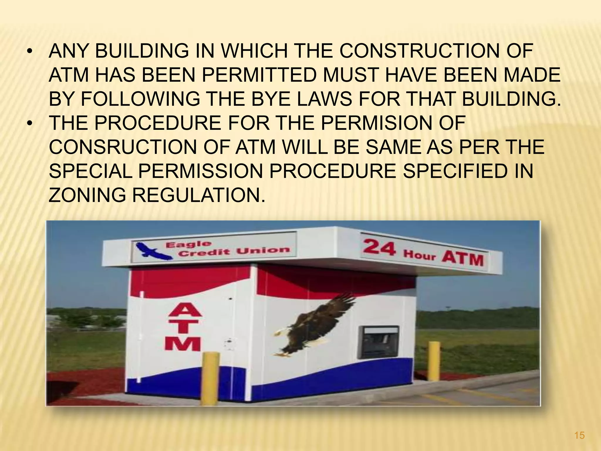 • ANY BUILDING IN WHICH THE CONSTRUCTION OF
ATM HAS BEEN PERMITTED MUST HAVE BEEN MADE
BY FOLLOWING THE BYE LAWS FOR THAT BUILDING.
• THE PROCEDURE FOR THE PERMISION OF
CONSRUCTION OF ATM WILL BE SAME AS PER THE
SPECIAL PERMISSION PROCEDURE SPECIFIED IN
ZONING REGULATION.

15

 