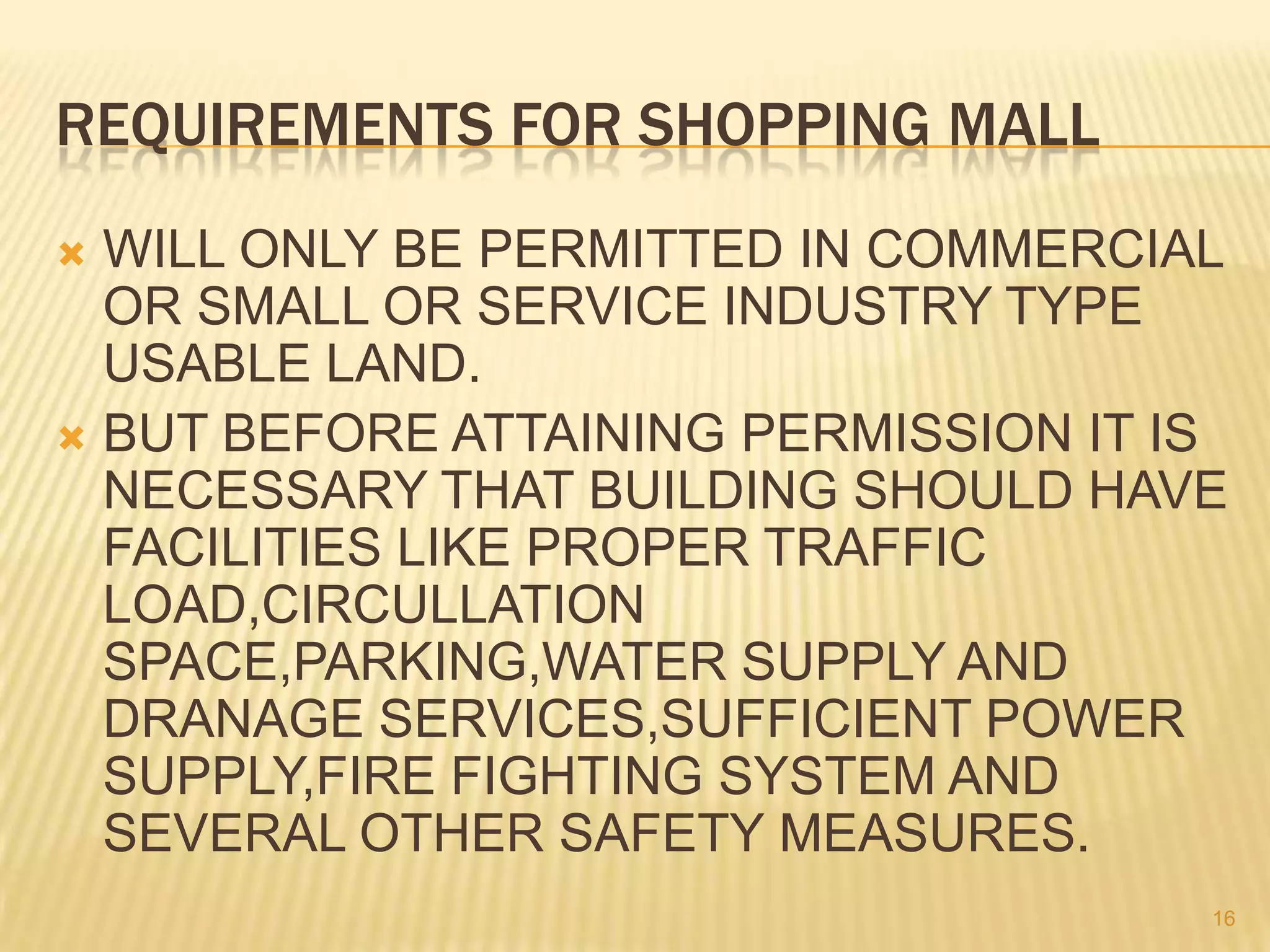 REQUIREMENTS FOR SHOPPING MALL
WILL ONLY BE PERMITTED IN COMMERCIAL
OR SMALL OR SERVICE INDUSTRY TYPE
USABLE LAND.
 BUT BEFORE ATTAINING PERMISSION IT IS
NECESSARY THAT BUILDING SHOULD HAVE
FACILITIES LIKE PROPER TRAFFIC
LOAD,CIRCULLATION
SPACE,PARKING,WATER SUPPLY AND
DRANAGE SERVICES,SUFFICIENT POWER
SUPPLY,FIRE FIGHTING SYSTEM AND
SEVERAL OTHER SAFETY MEASURES.


16

 