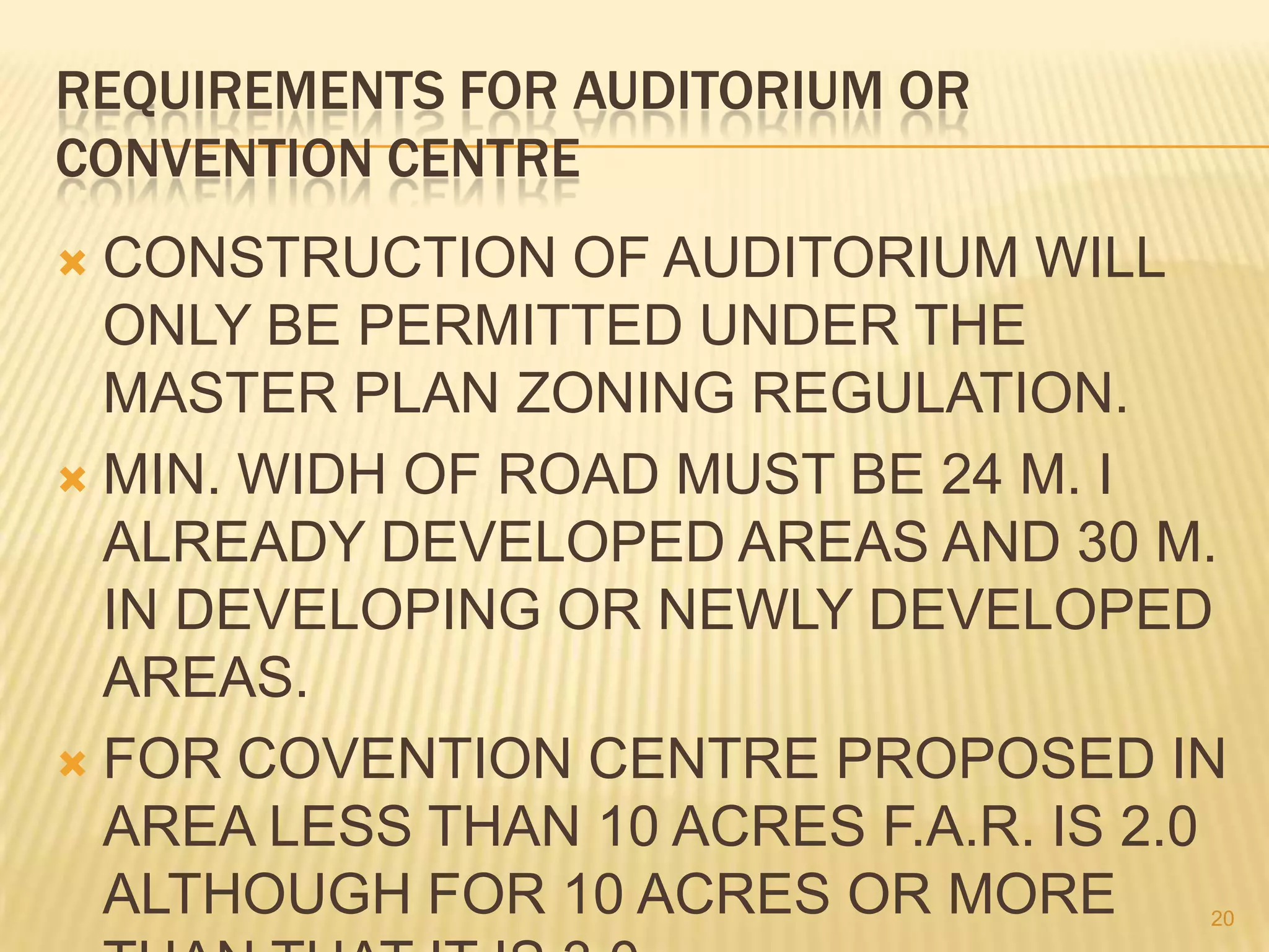 REQUIREMENTS FOR AUDITORIUM OR
CONVENTION CENTRE
CONSTRUCTION OF AUDITORIUM WILL
ONLY BE PERMITTED UNDER THE
MASTER PLAN ZONING REGULATION.
 MIN. WIDH OF ROAD MUST BE 24 M. I
ALREADY DEVELOPED AREAS AND 30 M.
IN DEVELOPING OR NEWLY DEVELOPED
AREAS.
 FOR COVENTION CENTRE PROPOSED IN
AREA LESS THAN 10 ACRES F.A.R. IS 2.0
ALTHOUGH FOR 10 ACRES OR MORE


20

 