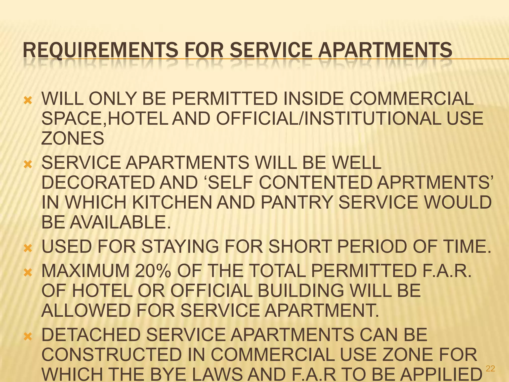 REQUIREMENTS FOR SERVICE APARTMENTS









WILL ONLY BE PERMITTED INSIDE COMMERCIAL
SPACE,HOTEL AND OFFICIAL/INSTITUTIONAL USE
ZONES
SERVICE APARTMENTS WILL BE WELL
DECORATED AND ‘SELF CONTENTED APRTMENTS’
IN WHICH KITCHEN AND PANTRY SERVICE WOULD
BE AVAILABLE.
USED FOR STAYING FOR SHORT PERIOD OF TIME.
MAXIMUM 20% OF THE TOTAL PERMITTED F.A.R.
OF HOTEL OR OFFICIAL BUILDING WILL BE
ALLOWED FOR SERVICE APARTMENT.
DETACHED SERVICE APARTMENTS CAN BE
CONSTRUCTED IN COMMERCIAL USE ZONE FOR
22
WHICH THE BYE LAWS AND F.A.R TO BE APPILIED

 