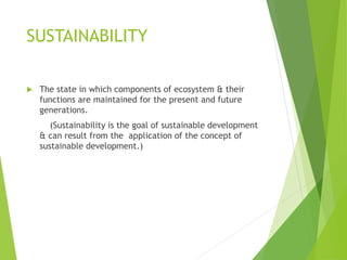 SUSTAINABILITY
 The state in which components of ecosystem & their
functions are maintained for the present and future
generations.
(Sustainability is the goal of sustainable development
& can result from the application of the concept of
sustainable development.)
 
