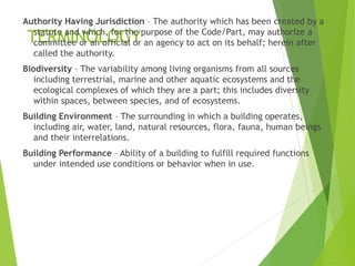 TERMINOLOGY
Authority Having Jurisdiction – The authority which has been created by a
statute and which, for the purpose of the Code/Part, may authorize a
committee or an official or an agency to act on its behalf; herein after
called the authority.
Biodiversity – The variability among living organisms from all sources
including terrestrial, marine and other aquatic ecosystems and the
ecological complexes of which they are a part; this includes diversity
within spaces, between species, and of ecosystems.
Building Environment – The surrounding in which a building operates,
including air, water, land, natural resources, flora, fauna, human beings
and their interrelations.
Building Performance – Ability of a building to fulfill required functions
under intended use conditions or behavior when in use.
 