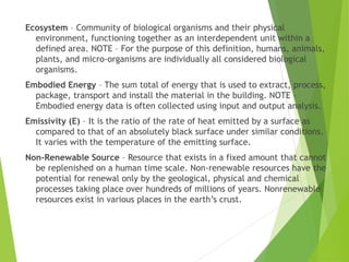 Ecosystem – Community of biological organisms and their physical
environment, functioning together as an interdependent unit within a
defined area. NOTE – For the purpose of this definition, humans, animals,
plants, and micro-organisms are individually all considered biological
organisms.
Embodied Energy – The sum total of energy that is used to extract, process,
package, transport and install the material in the building. NOTE –
Embodied energy data is often collected using input and output analysis.
Emissivity (E) – It is the ratio of the rate of heat emitted by a surface as
compared to that of an absolutely black surface under similar conditions.
It varies with the temperature of the emitting surface.
Non-Renewable Source – Resource that exists in a fixed amount that cannot
be replenished on a human time scale. Non-renewable resources have the
potential for renewal only by the geological, physical and chemical
processes taking place over hundreds of millions of years. Nonrenewable
resources exist in various places in the earth’s crust.
 