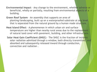 Environmental Impact – Any change to the environment, whether adverse or
beneficial, wholly or partially, resulting from environmental aspects of a
building.
Green Roof System – An assembly that supports an area of
planting/landscaping, built up on a waterproofed substrate at any level
that is separated from the natural ground by a human made structure.
Heat Island Effect – A phenomenon in which urban air and surface
temperature are higher than nearby rural areas due to the replacement
of natural land cover with pavement, building, and other infrastructure.
Solar Heat Gain Coefficient (SHGC) – The SHGC is the fraction of incident
solar radiation admitted through a window, both directly transmitted, and
absorbed and subsequently released inward through conduction,
convection and radiation .
 