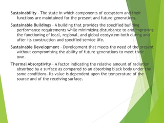 Sustainability – The state in which components of ecosystem and their
functions are maintained for the present and future generations.
Sustainable Buildings – A building that provides the specified building
performance requirements while minimizing disturbance to and improving
the functioning of local, regional, and global ecosystem both during and
after its construction and specified service life.
Sustainable Development – Development that meets the need of the present
without compromising the ability of future generations to meet their
own.
Thermal Absorptivity – A factor indicating the relative amount of radiation
absorbed by a surface as compared to an absorbing black body under the
same conditions. Its value is dependent upon the temperature of the
source and of the receiving surface.
 