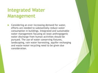 Integrated Water
Management
 Considering an ever increasing demand for water,
efforts are needed to substantially reduce water
consumption in buildings. Integrated and sustainable
water management focusing on least anthropogenic
water discharge from human activities should be
pursued. The use of water conserving fixtures,
landscaping, rain water harvesting, aquifer recharging
and waste-water recycling need to be given due
consideration.
 