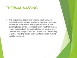 THERMAL MASSING
 The responsible design professional shall carry out
building thermal massing studies to evaluate the impact
on thermal mass on the energy performance of the
building based on the local/equivalent weather data. A
report showing both the optimal thermal massing and
the choice of the proposed wall material of the building
together with the design approach for decision making
shall be prepared.
 