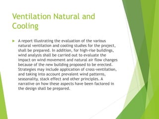 Ventilation Natural and
Cooling
 A report illustrating the evaluation of the various
natural ventilation and cooling studies for the project,
shall be prepared. In addition, for high-rise buildings,
wind analysis shall be carried out to evaluate the
impact on wind movement and natural air flow changes
because of the new building proposed to be erected.
Strategies may include application of cross-ventilation,
and taking into account prevalent wind patterns,
seasonality, stack effect and other principles. A
narrative on how these aspects have been factored in
the design shall be prepared.
 