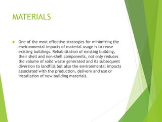 MATERIALS
 One of the most effective strategies for minimizing the
environmental impacts of material usage is to reuse
existing buildings. Rehabilitation of existing building,
their shell and non-shell components, not only reduces
the volume of solid waste generated and its subsequent
diversion to landfills but also the environmental impacts
associated with the production, delivery and use or
installation of new building materials.
 