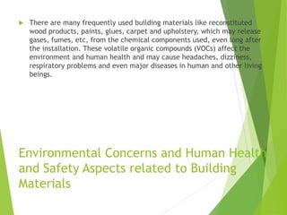 Environmental Concerns and Human Health
and Safety Aspects related to Building
Materials
 There are many frequently used building materials like reconstituted
wood products, paints, glues, carpet and upholstery, which may release
gases, fumes, etc, from the chemical components used, even long after
the installation. These volatile organic compounds (VOCs) affect the
environment and human health and may cause headaches, dizziness,
respiratory problems and even major diseases in human and other living
beings.
 
