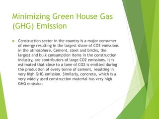 Minimizing Green House Gas
(GHG) Emission
 Construction sector in the country is a major consumer
of energy resulting in the largest share of CO2 emissions
in the atmosphere. Cement, steel and bricks, the
largest and bulk consumption items in the construction
industry, are contributors of large CO2 emissions. It is
estimated that close to a tone of CO2 is emitted during
the production of every tonne of cement, resulting in
very high GHG emission. Similarly, concrete, which is a
very widely used construction material has very high
GHG emission
 