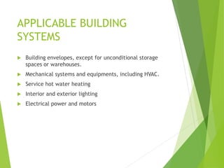 APPLICABLE BUILDING
SYSTEMS
 Building envelopes, except for unconditional storage
spaces or warehouses.
 Mechanical systems and equipments, including HVAC.
 Service hot water heating
 Interior and exterior lighting
 Electrical power and motors
 