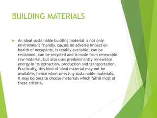 BUILDING MATERIALS
 An ideal sustainable building material is not only
environment friendly, causes no adverse impact on
health of occupants, is readily available, can be
reclaimed, can be recycled and is made from renewable
raw material, but also uses predominantly renewable
energy in its extraction, production and transportation.
Practically, this kind of ideal material may not be
available, hence when selecting sustainable materials,
it may be best to choose materials which fulfill most of
these criteria.
 