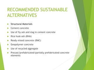 RECOMMENDED SUSTAINABLE
ALTERNATIVES
 Structural Materials
 Cement concrete
 Use of fly ash and slag in cement concrete
 Rice husk ash (RHA)
 Ready mixed concrete (RMC)
 Geopolymer concrete
 Use of recycled aggregate
 Precast/prefabricated/partially prefabricated concrete
elements
 