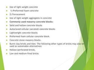  Use of light weight concrete
 1) Preformed foam concrete
 2) Ferrocement
 Use of light weight aggregates in concrete
 Commonly used masonry concrete blocks:
 Solid and hollow concrete blocks
 Autoclaved cellular (aerated) concrete blocks
 Lightweight concrete blocks
 Preformed foam cellular concrete block.
 Concrete stone masonry blocks.
 Burnt clay bricks and tiles- The following other types of bricks may also be
used as sustainable alternatives:
 Hollow/perforated bricks.
 Low and medium-fired bricks
 