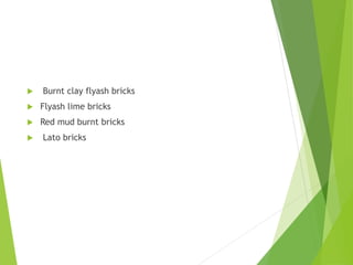  Burnt clay flyash bricks
 Flyash lime bricks
 Red mud burnt bricks
 Lato bricks
 