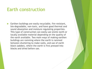 Earth construction
 Earthen buildings are easily recyclable, fire resistant,
bio-degradable, non-toxic, and have good thermal and
sound absorption and moisture regulating properties.
This type of construction can easily use onsite earth or
locally available material depending on the quality of
the earth available. Two main ways of making earthen
buildings are ramming where the earth is rammed
between shuttering to make walls, and use of earth
block (adobe), where the earth is first pressed into
blocks and dried before use.
 