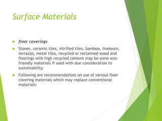 Surface Materials
 floor coverings
 Stones, ceramic tiles, vitrified tiles, bamboo, linoleum,
terrazzo, metal tiles, recycled or reclaimed wood and
floorings with high recycled content may be some eco-
friendly materials if used with due consideration to
sustainability.
 Following are recommendations on use of various floor
covering materials which may replace conventional
materials:
 