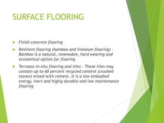 SURFACE FLOORING
 Finish concrete flooring
 Resilient flooring (bamboo and linoleum flooring) –
Bamboo is a natural, renewable, hard wearing and
economical option for flooring
 Terrazzo in-situ flooring and tiles – These tiles may
contain up to 60 percent recycled content (crushed
stones) mixed with cement. It is a low embodied
energy, inert and highly durable and low maintenance
flooring
 