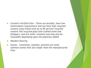  Ceramic/vitrified tiles – These are durable, have low
maintenance requirement and can have high recycled
content (clay mixed with up to 95 percent recycled
content like recycled glass and crushed stone and
feldspar), and are water resistant and may also be
recyclable depending upon the pigments added
 Wooden flooring
 Stones – Limestone, marbles, granites are some
common stones that last longer than the manufactured
tiles.
 