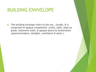 BUILDING ENVVELOPE
 The building envelope refers to the ext,. facade, & is
comprised of opaque components (walls, roofs, slabs on
grade, basement walls, & opaque doors) & fenestration
systems(windows, skylights, ventilators & doors ).
 