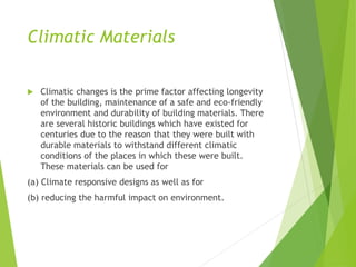 Climatic Materials
 Climatic changes is the prime factor affecting longevity
of the building, maintenance of a safe and eco-friendly
environment and durability of building materials. There
are several historic buildings which have existed for
centuries due to the reason that they were built with
durable materials to withstand different climatic
conditions of the places in which these were built.
These materials can be used for
(a) Climate responsive designs as well as for
(b) reducing the harmful impact on environment.
 