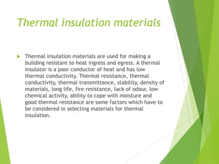 Thermal insulation materials
 Thermal insulation materials are used for making a
building resistant to heat ingress and egress. A thermal
insulator is a poor conductor of heat and has low
thermal conductivity. Thermal resistance, thermal
conductivity, thermal transmittance, stability, density of
materials, long life, fire resistance, lack of odour, low
chemical activity, ability to cope with moisture and
good thermal resistance are some factors which have to
be considered in selecting materials for thermal
insulation.
 