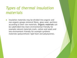 Types of thermal insulation
materials
 Insulation materials may be divided into organic and
non-organic groups (mineral fibres, glass wool, perlites)
according to their raw materials. Organic materials can
be subdivided into more environmental friendly for
example natural materials (cork, cotton and wool) and
less environment friendly for example synthetic
materials (polyurethane rigid foam and polystyrene).
 