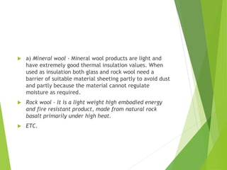  a) Mineral wool - Mineral wool products are light and
have extremely good thermal insulation values. When
used as insulation both glass and rock wool need a
barrier of suitable material sheeting partly to avoid dust
and partly because the material cannot regulate
moisture as required.
 Rock wool – It is a light weight high embodied energy
and fire resistant product, made from natural rock
basalt primarily under high heat.
 ETC.
 
