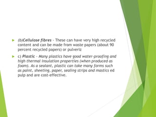  (b)Cellulose fibres - These can have very high recycled
content and can be made from waste papers (about 90
percent recycled papers) or pulveriz
 c) Plastic – Many plastics have good water-proofing and
high thermal insulation properties (when produced as
foam). As a sealant, plastic can take many forms such
as paint, sheeting, paper, sealing strips and mastics ed
pulp and are cost-effective.
 
