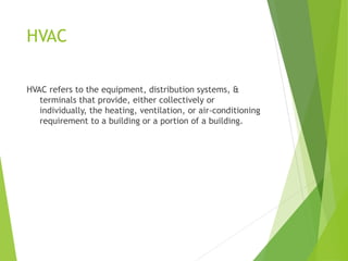 HVAC
HVAC refers to the equipment, distribution systems, &
terminals that provide, either collectively or
individually, the heating, ventilation, or air-conditioning
requirement to a building or a portion of a building.
 