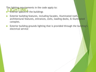 LIGHTING
The lighting requirements in the code apply to:
 Interior spaces of the buildings
 Exterior building features, including facades, illuminated roofs,
architectural features, entrances, exits, loading docks, & illuminated
canopies.
 Exterior building grounds lighting that is provided through the building’s
electrical service
 