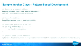 Sample Invoker Class – Pattern-Based Development
// initiate a request object
WeatherRequest req = new WeatherRequest();
req.setZipCode(myAccount.zipcode);
// make the callout
EasySOAResponse resp = req.callout();
// check the status of a callout
if (! resp.isValid()) {
// handle exception;
}
// process data in the response
myAccount.WeatherStation = resp.retrieveElement(‘/ForecastReturn/WeatherStationCity’);
 