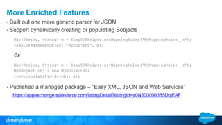 More Enriched Features
• Built out one more generic parser for JSON
• Support dynamically creating or populating Sobjects
Map<String, String> m = EasySOAHelper.getMappingRules(‘MyMappingRules__c');
resp.createNewSObject(‘MySObject', m);
Or
Map<String, String> m = EasySOAHelper.getMappingRules(‘MyMappingRules__c');
MySObject obj = new MySObject();
resp.populateFields(obj, m);
• Published a managed package – “Easy XML, JSON and Web Services”
https://appexchange.salesforce.com/listingDetail?listingId=a0N3000000B5DqiEAF
 