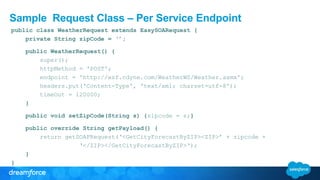 Sample Request Class – Per Service Endpoint
public class WeatherRequest extends EasySOARequest {
private String zipCode = ‘’;
public WeatherRequest() {
super();
httpMethod = 'POST';
endpoint = 'http://wsf.cdyne.com/WeatherWS/Weather.asmx';
headers.put('Content-Type', 'text/xml; charset=utf-8');
timeOut = 120000;
}
public void setZipCode(String s) {zipcode = s;}
public override String getPayload() {
return getSOAPRequest(‘<GetCityForecastByZIP><ZIP>’ + zipcode +
‘</ZIP></GetCityForecastByZIP>‘);
}
}
 